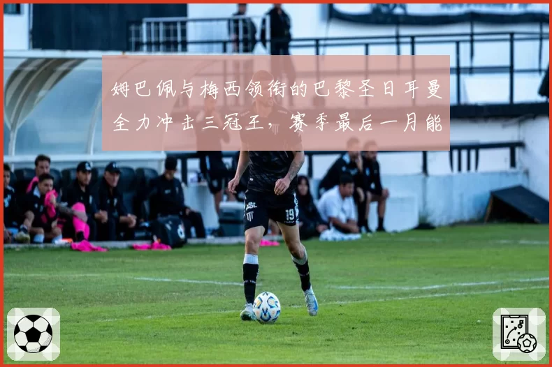 姆巴佩与梅西领衔的巴黎圣日耳曼全力冲击三冠王，赛季最后一月能否圆梦？