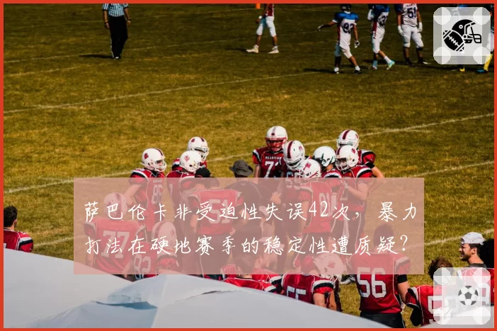 萨巴伦卡非受迫性失误42次,暴力打法在硬地赛季的稳定性遭质疑?