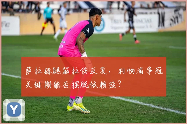 萨拉赫腿筋拉伤反复，利物浦争冠关键期能否摆脱依赖症？