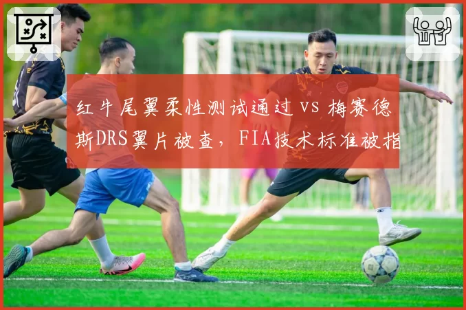 红牛尾翼柔性测试通过 vs 梅赛德斯DRS翼片被查,FIA技术标准被指偏向豪门