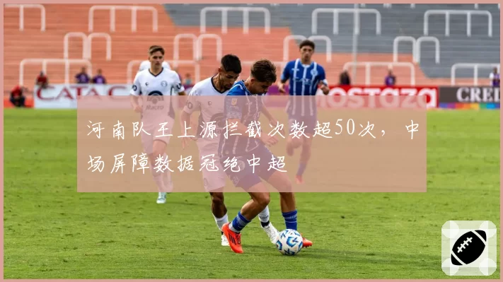 河南队王上源拦截次数超50次,中场屏障数据冠绝中超