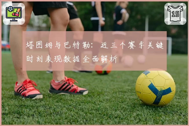 塔图姆与巴特勒:近三个赛季关键时刻表现数据全面解析