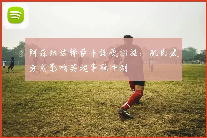 阿森纳边锋萨卡接受扫描,肌肉疲劳或影响英超争冠冲刺