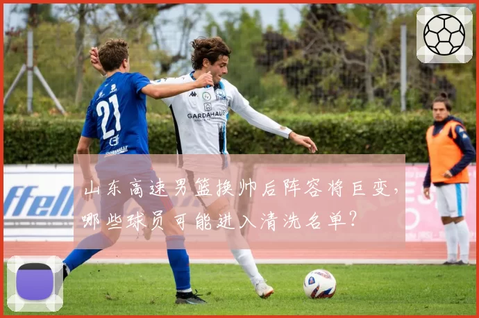 山东高速男篮换帅后阵容将巨变，哪些球员可能进入清洗名单？