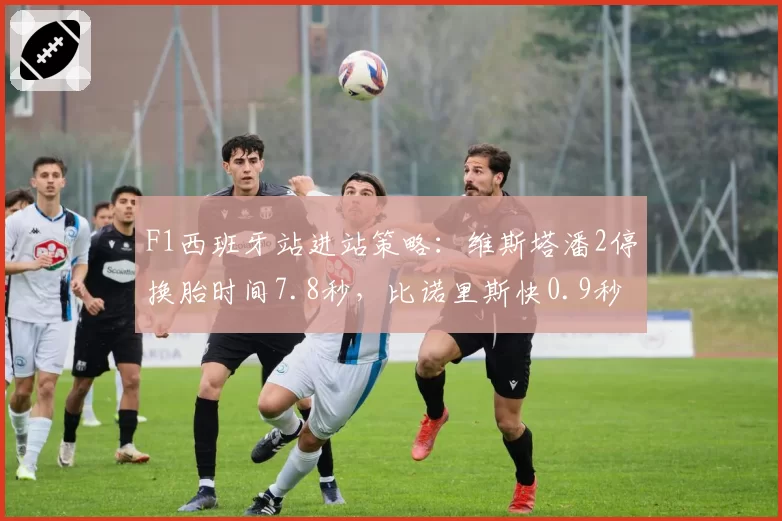 F1西班牙站进站策略：维斯塔潘2停换胎时间7.8秒，比诺里斯快0.9秒