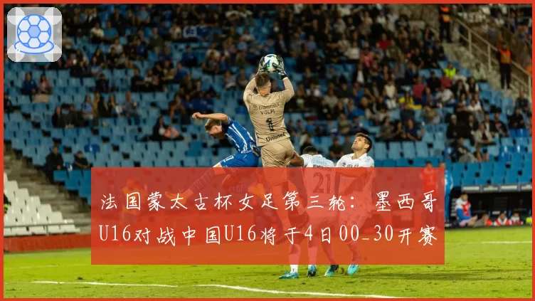 法国蒙太古杯女足第三轮：墨西哥U16对战中国U16将于4日00_30开赛