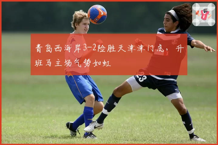 青岛西海岸3-2险胜天津津门虎,升班马主场气势如虹