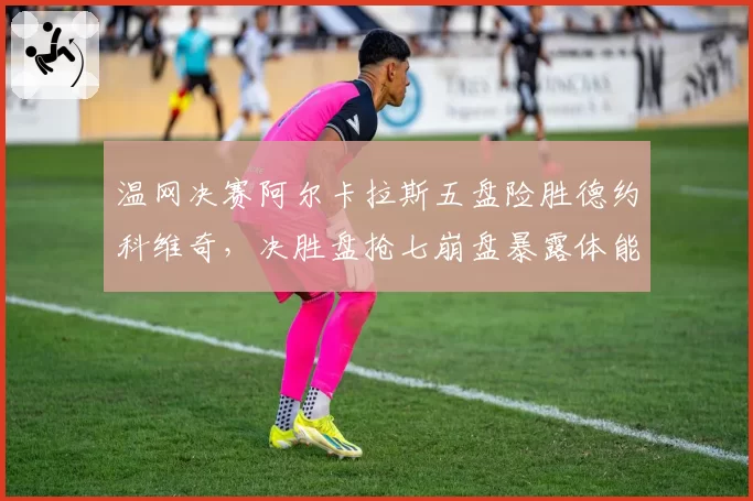 温网决赛阿尔卡拉斯五盘险胜德约科维奇,决胜盘抢七崩盘暴露体能短板?