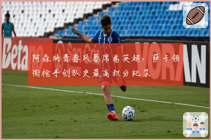 阿森纳青春风暴席卷英超，萨卡领衔枪手创队史最高积分纪录