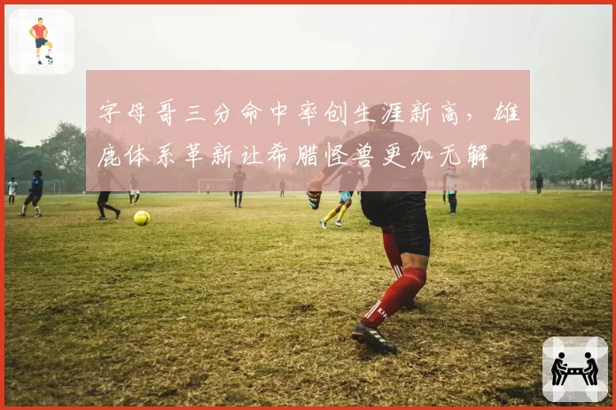 字母哥三分命中率创生涯新高，雄鹿体系革新让希腊怪兽更加无解