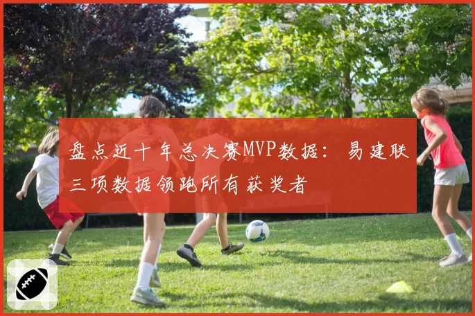 盘点近十年总决赛MVP数据：易建联三项数据领跑所有获奖者