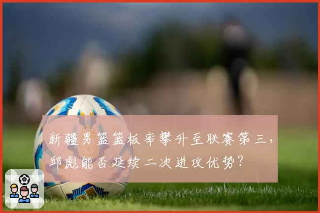 新疆男篮篮板率攀升至联赛第三，邱彪能否延续二次进攻优势？