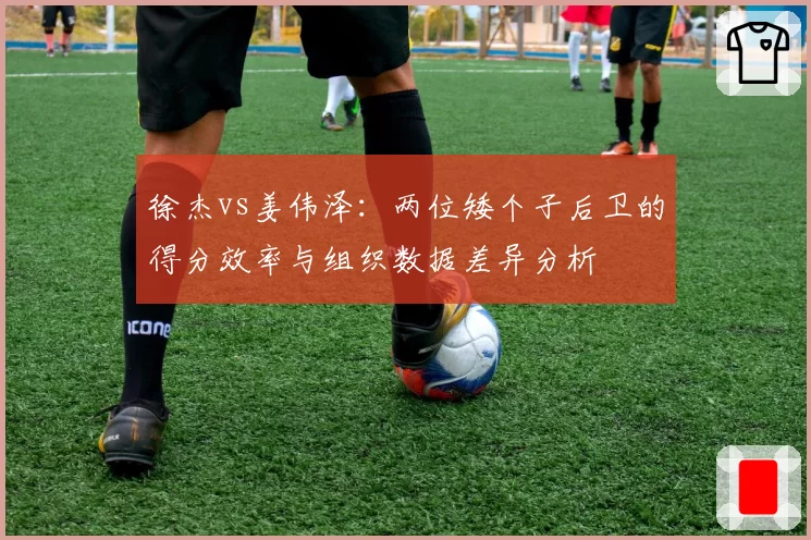 徐杰vs姜伟泽：两位矮个子后卫的得分效率与组织数据差异分析