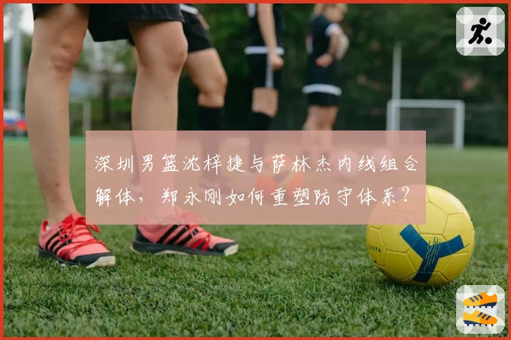 深圳男篮沈梓捷与萨林杰内线组合解体，郑永刚如何重塑防守体系？