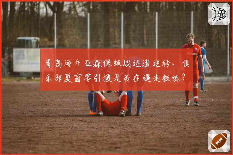 青岛海牛亚森保级战连遭逆转,俱乐部夏窗零引援是否在逼走教练?