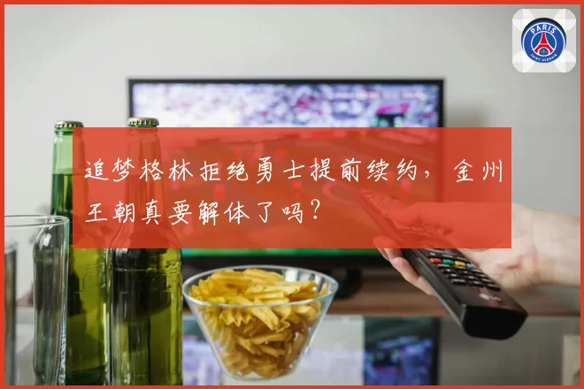 追梦格林拒绝勇士提前续约,金州王朝真要解体了吗?