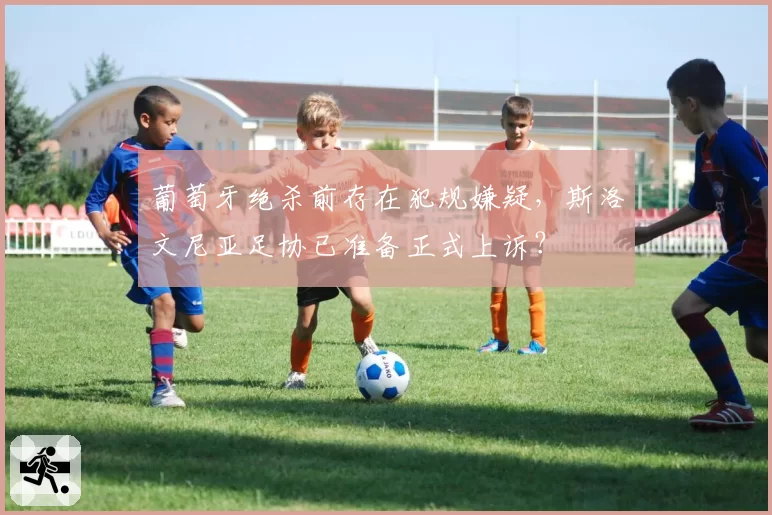 葡萄牙绝杀前存在犯规嫌疑,斯洛文尼亚足协已准备正式上诉?