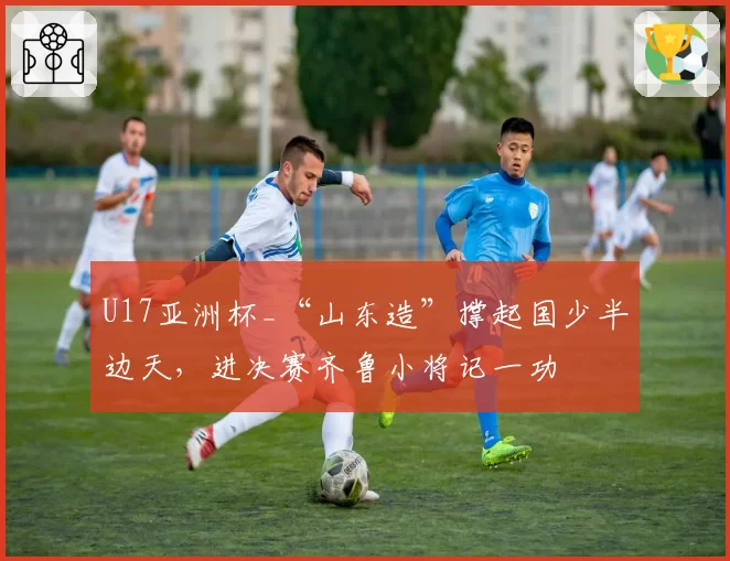 U17亚洲杯_“山东造”撑起国少半边天，进决赛齐鲁小将记一功