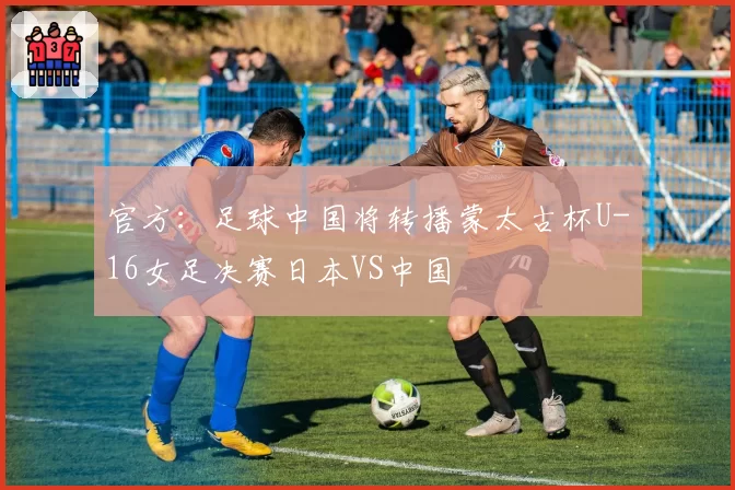 官方:足球中国将转播蒙太古杯U-16女足决赛日本VS中国