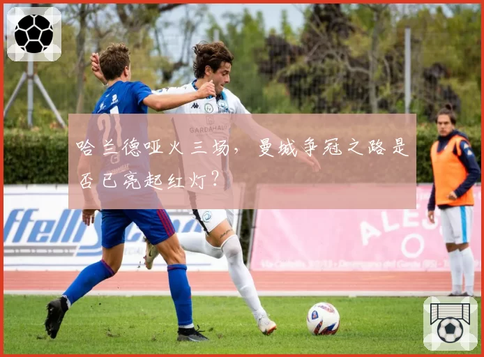 哈兰德哑火三场，曼城争冠之路是否已亮起红灯？