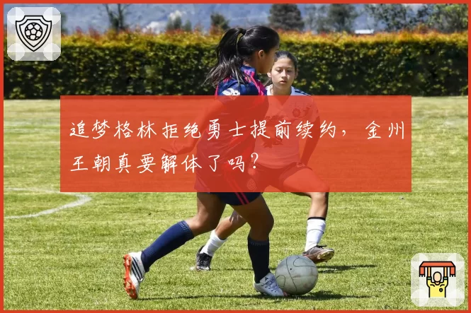 追梦格林拒绝勇士提前续约,金州王朝真要解体了吗?