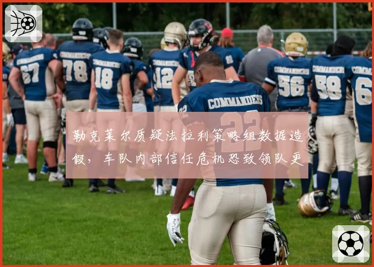 勒克莱尔质疑法拉利策略组数据造假，车队内部信任危机恐致领队更迭