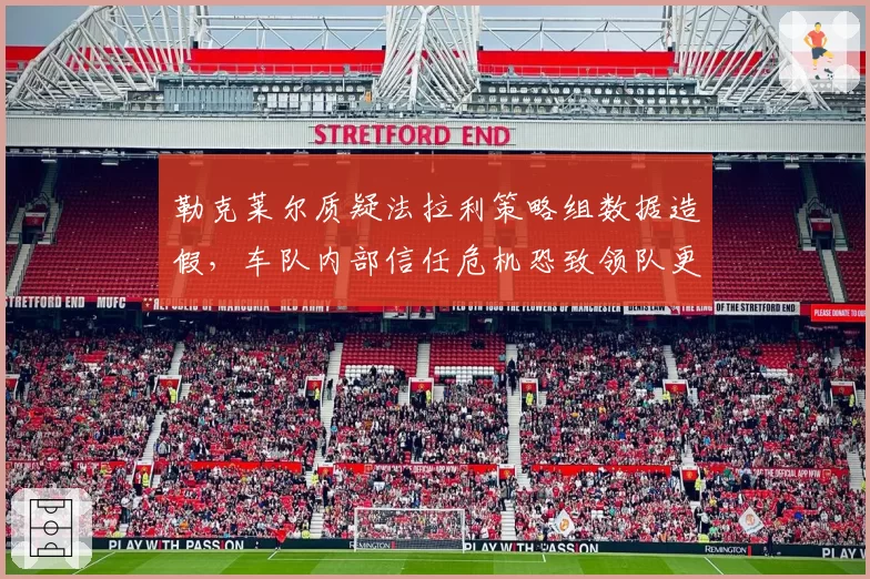 勒克莱尔质疑法拉利策略组数据造假,车队内部信任危机恐致领队更迭