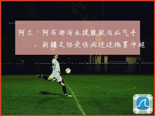 阿兰·阿布都海米提腹股沟疝气手术，新疆足协受伤病连连拖累冲超
