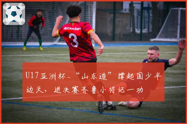 U17亚洲杯_“山东造”撑起国少半边天，进决赛齐鲁小将记一功