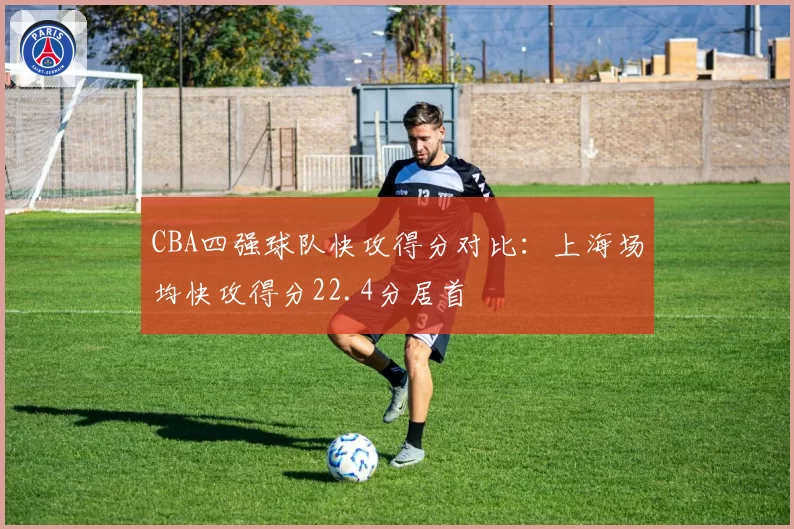 CBA四强球队快攻得分对比：上海场均快攻得分22.4分居首