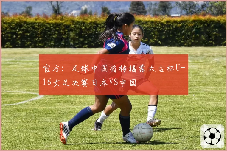 官方：足球中国将转播蒙太古杯U-16女足决赛日本VS中国