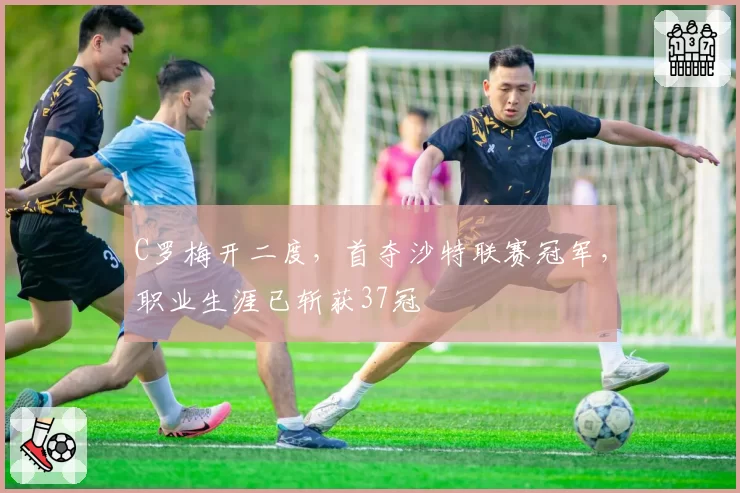 C罗梅开二度，首夺沙特联赛冠军，职业生涯已斩获37冠