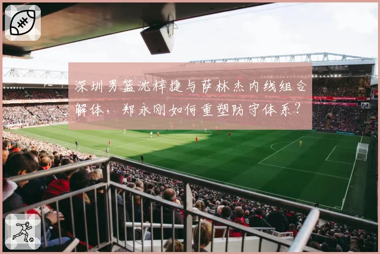 深圳男篮沈梓捷与萨林杰内线组合解体，郑永刚如何重塑防守体系？