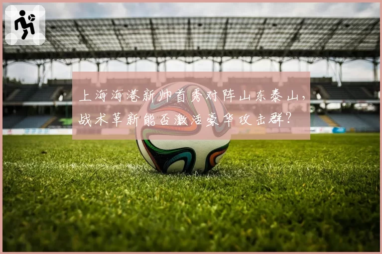 上海海港新帅首秀对阵山东泰山，战术革新能否激活豪华攻击群？