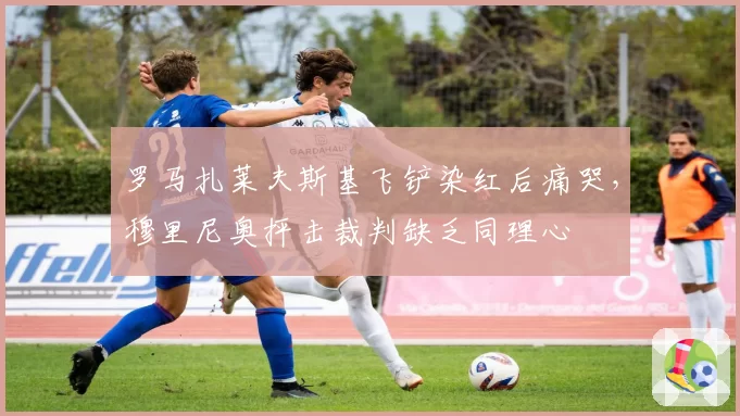 罗马扎莱夫斯基飞铲染红后痛哭,穆里尼奥抨击裁判缺乏同理心
