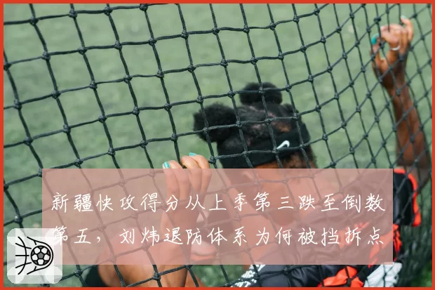 新疆快攻得分从上季第三跌至倒数第五,刘炜退防体系为何被挡拆点名打穿?
