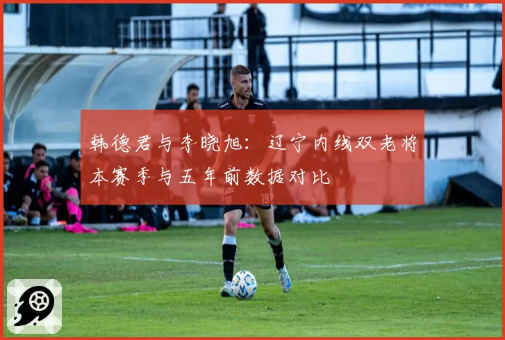 韩德君与李晓旭:辽宁内线双老将本赛季与五年前数据对比