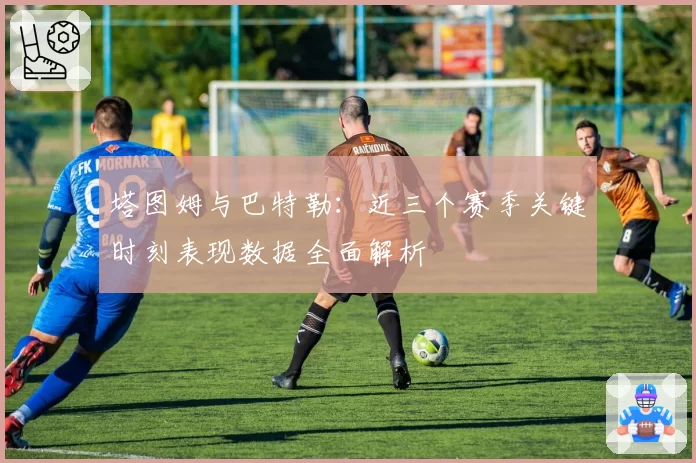 塔图姆与巴特勒:近三个赛季关键时刻表现数据全面解析