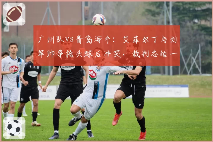 广州队vs青岛海牛:艾菲尔丁与刘军帅争抢头球后冲突,裁判各给一张黄牌平息事态