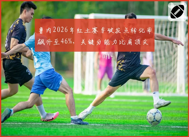 鲁内2026年红土赛季破发点转化率飙升至46%，关键分能力比肩顶尖