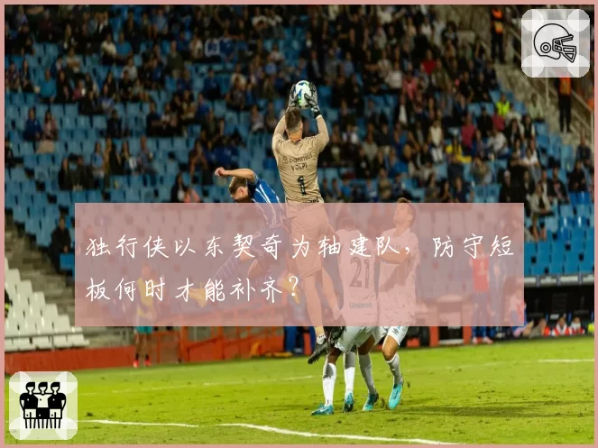 独行侠以东契奇为轴建队,防守短板何时才能补齐?