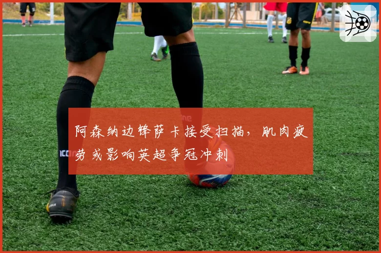 阿森纳边锋萨卡接受扫描，肌肉疲劳或影响英超争冠冲刺