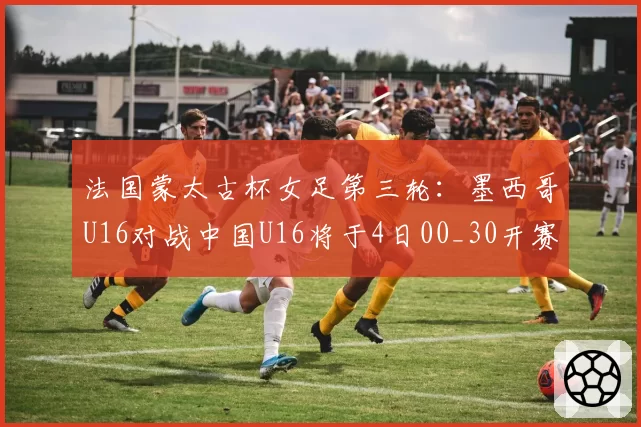 法国蒙太古杯女足第三轮：墨西哥U16对战中国U16将于4日00_30开赛