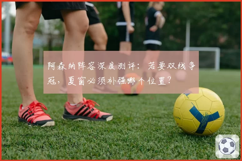 阿森纳阵容深度测评：若要双线争冠，夏窗必须补强哪个位置？