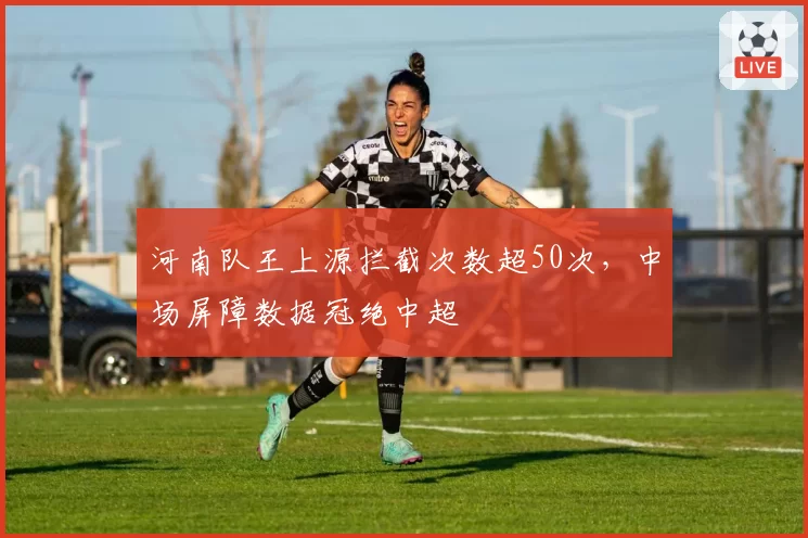 河南队王上源拦截次数超50次,中场屏障数据冠绝中超