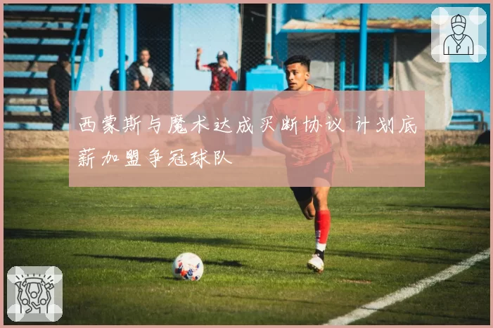 西蒙斯与魔术达成买断协议 计划底薪加盟争冠球队
