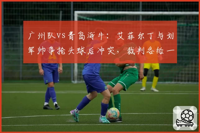 广州队vs青岛海牛：艾菲尔丁与刘军帅争抢头球后冲突，裁判各给一张黄牌平息事态