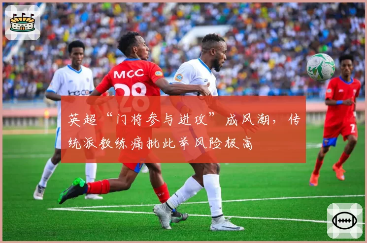 英超“门将参与进攻”成风潮，传统派教练痛批此举风险极高