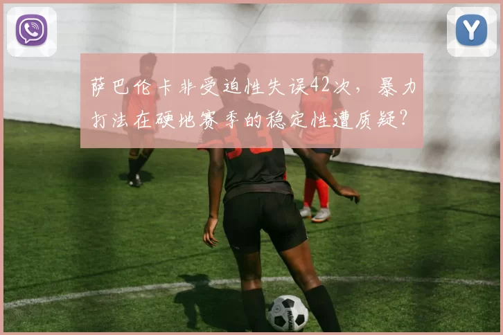 萨巴伦卡非受迫性失误42次，暴力打法在硬地赛季的稳定性遭质疑？