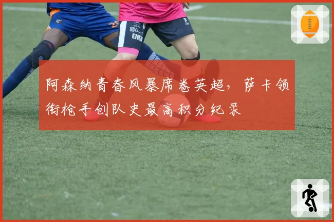 阿森纳青春风暴席卷英超,萨卡领衔枪手创队史最高积分纪录